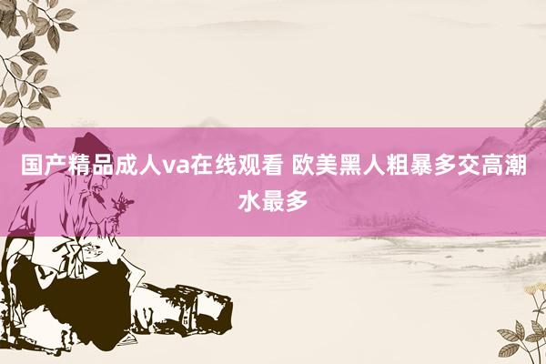国产精品成人va在线观看 欧美黑人粗暴多交高潮水最多