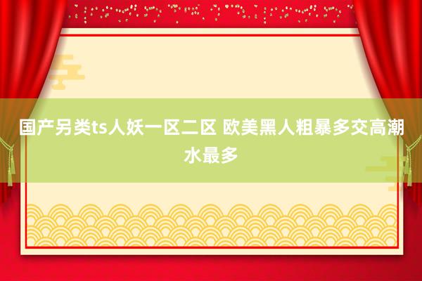 国产另类ts人妖一区二区 欧美黑人粗暴多交高潮水最多