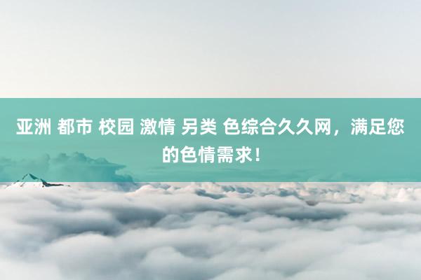 亚洲 都市 校园 激情 另类 色综合久久网，满足您的色情需求！