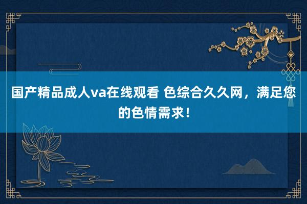国产精品成人va在线观看 色综合久久网，满足您的色情需求！