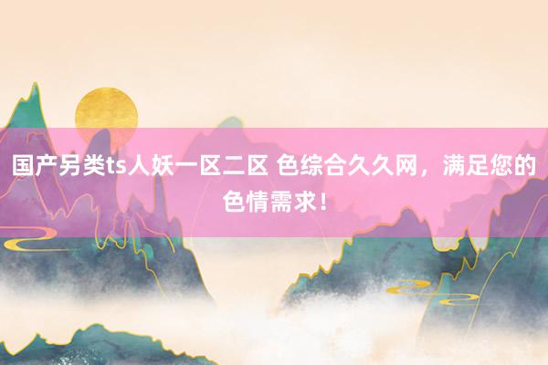 国产另类ts人妖一区二区 色综合久久网，满足您的色情需求！