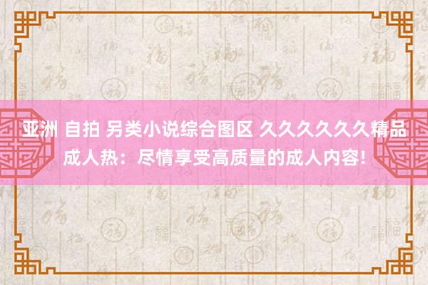 亚洲 自拍 另类小说综合图区 久久久久久久精品成人热：尽情享受高质量的成人内容!