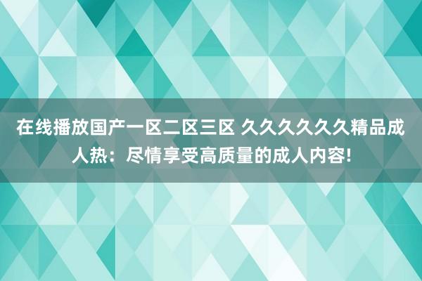 在线播放国产一区二区三区 久久久久久久精品成人热：尽情享受高质量的成人内容!