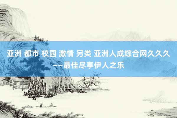亚洲 都市 校园 激情 另类 亚洲人成综合网久久久——最佳尽享伊人之乐