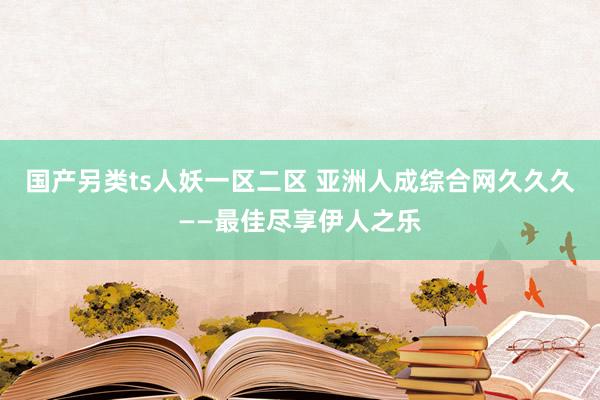 国产另类ts人妖一区二区 亚洲人成综合网久久久——最佳尽享伊人之乐