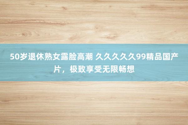 50岁退休熟女露脸高潮 久久久久久99精品国产片，极致享受无限畅想
