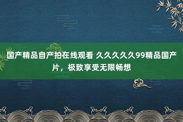 国产精品自产拍在线观看 久久久久久99精品国产片，极致享受无限畅想