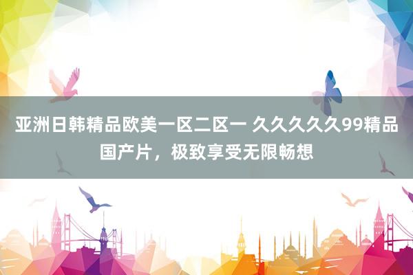 亚洲日韩精品欧美一区二区一 久久久久久99精品国产片，极致享受无限畅想