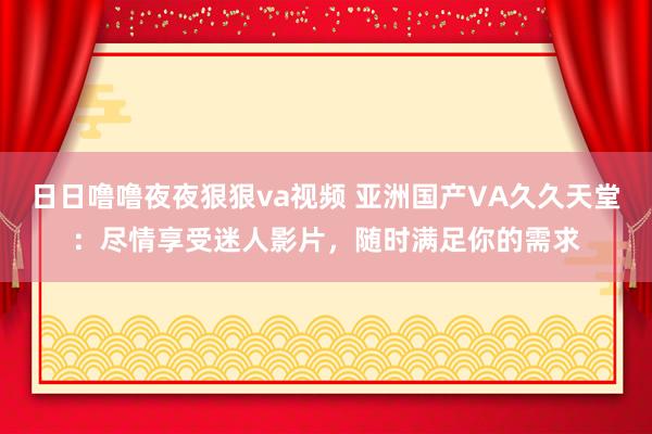 日日噜噜夜夜狠狠va视频 亚洲国产VA久久天堂：尽情享受迷人影片，随时满足你的需求