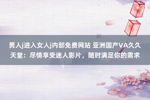 男人j进入女人j内部免费网站 亚洲国产VA久久天堂：尽情享受迷人影片，随时满足你的需求