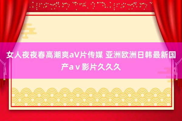 女人夜夜春高潮爽a∨片传媒 亚洲欧洲日韩最新国产aⅴ影片久久久