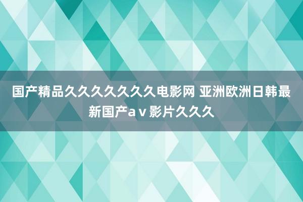 国产精品久久久久久久久电影网 亚洲欧洲日韩最新国产aⅴ影片久久久