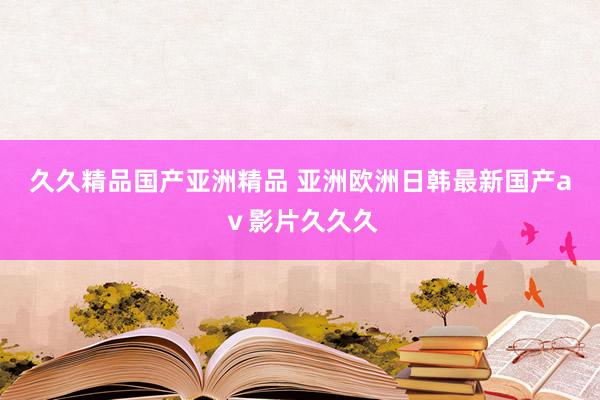 久久精品国产亚洲精品 亚洲欧洲日韩最新国产aⅴ影片久久久