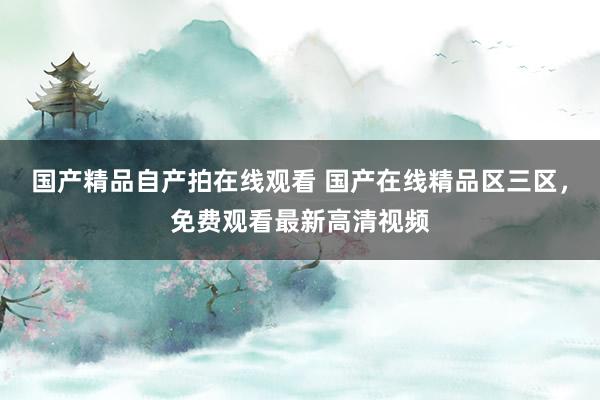 国产精品自产拍在线观看 国产在线精品区三区，免费观看最新高清视频