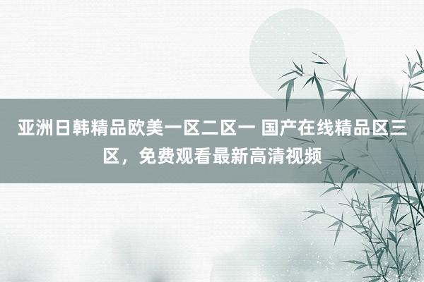 亚洲日韩精品欧美一区二区一 国产在线精品区三区，免费观看最新高清视频