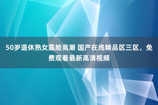 50岁退休熟女露脸高潮 国产在线精品区三区，免费观看最新高清视频