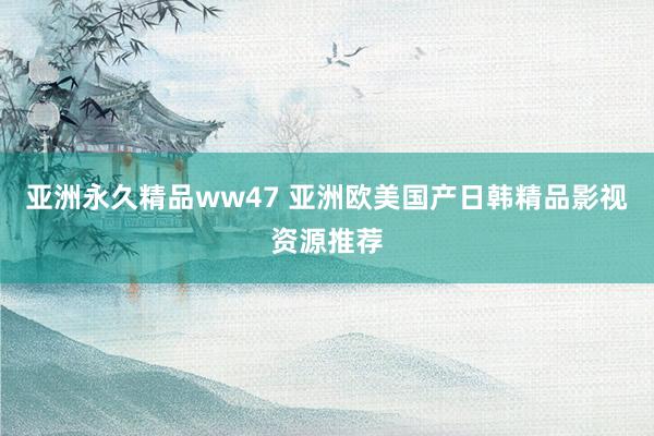 亚洲永久精品ww47 亚洲欧美国产日韩精品影视资源推荐