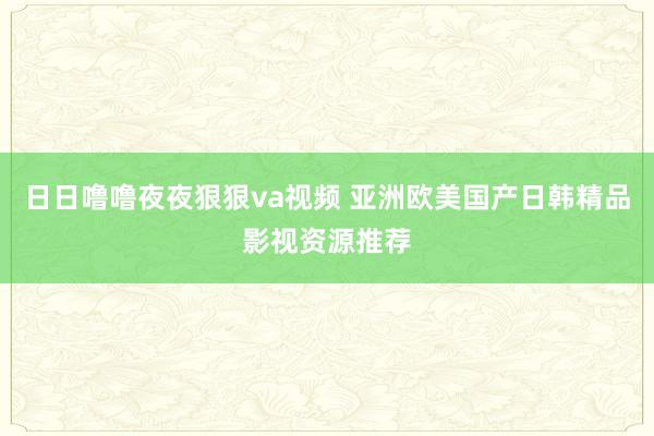 日日噜噜夜夜狠狠va视频 亚洲欧美国产日韩精品影视资源推荐