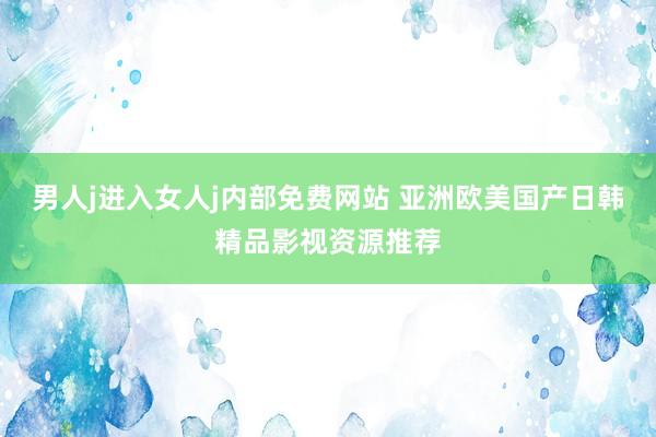 男人j进入女人j内部免费网站 亚洲欧美国产日韩精品影视资源推荐
