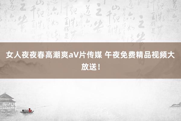 女人夜夜春高潮爽a∨片传媒 午夜免费精品视频大放送！