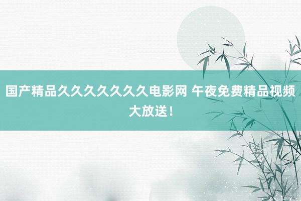 国产精品久久久久久久久电影网 午夜免费精品视频大放送！