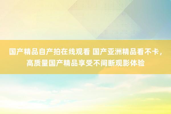 国产精品自产拍在线观看 国产亚洲精品看不卡，高质量国产精品享受不间断观影体验