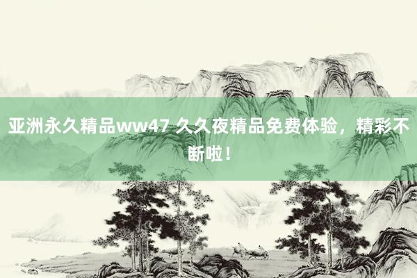 亚洲永久精品ww47 久久夜精品免费体验，精彩不断啦！