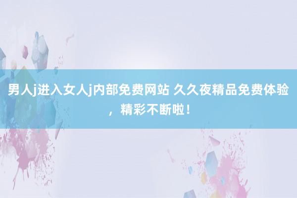 男人j进入女人j内部免费网站 久久夜精品免费体验，精彩不断啦！