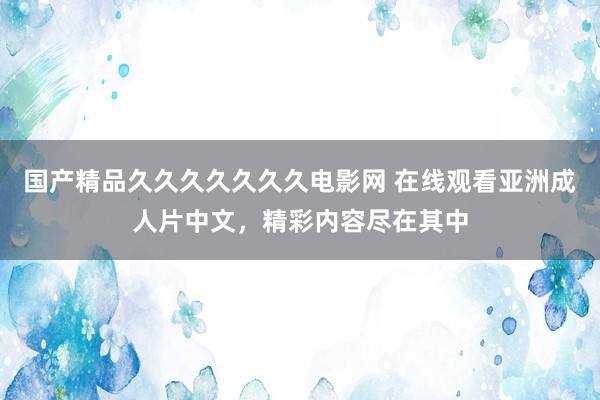 国产精品久久久久久久久电影网 在线观看亚洲成人片中文，精彩内容尽在其中
