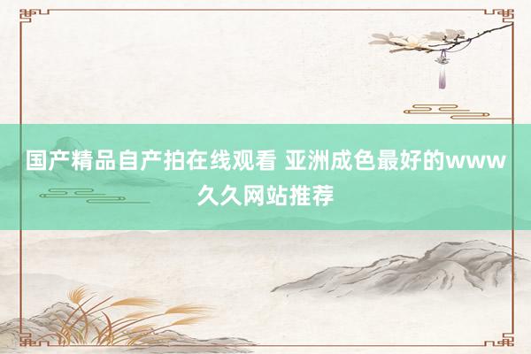 国产精品自产拍在线观看 亚洲成色最好的www久久网站推荐