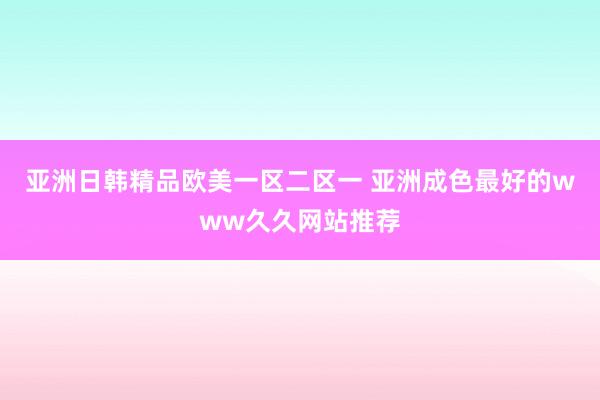 亚洲日韩精品欧美一区二区一 亚洲成色最好的www久久网站推荐