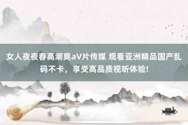 女人夜夜春高潮爽a∨片传媒 观看亚洲精品国产乱码不卡，享受高品质视听体验!