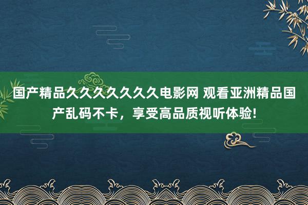 国产精品久久久久久久久电影网 观看亚洲精品国产乱码不卡，享受高品质视听体验!