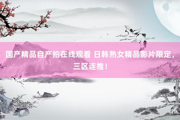 国产精品自产拍在线观看 日韩熟女精品影片限定，三区连推！