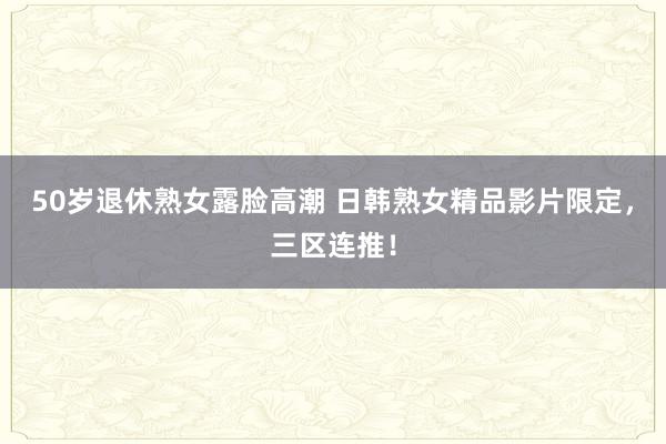50岁退休熟女露脸高潮 日韩熟女精品影片限定，三区连推！