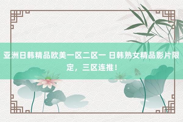 亚洲日韩精品欧美一区二区一 日韩熟女精品影片限定，三区连推！