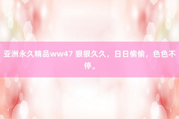 亚洲永久精品ww47 狠狠久久，日日偷偷，色色不停。