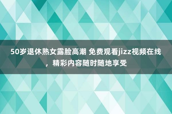50岁退休熟女露脸高潮 免费观看jizz视频在线，精彩内容随时随地享受
