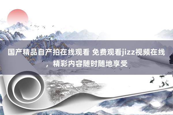 国产精品自产拍在线观看 免费观看jizz视频在线，精彩内容随时随地享受