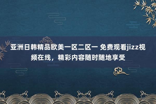 亚洲日韩精品欧美一区二区一 免费观看jizz视频在线，精彩内容随时随地享受