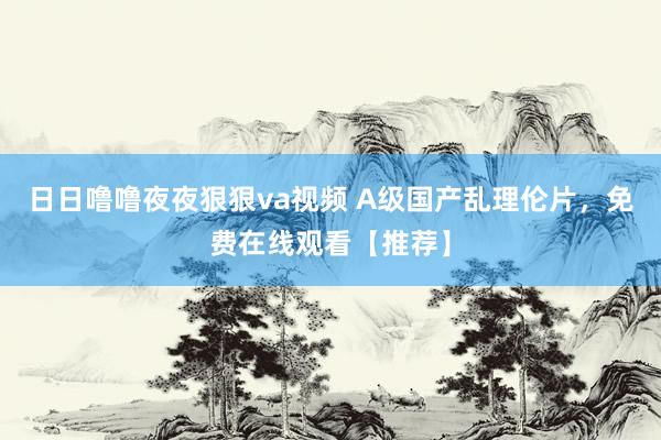 日日噜噜夜夜狠狠va视频 A级国产乱理伦片，免费在线观看【推荐】