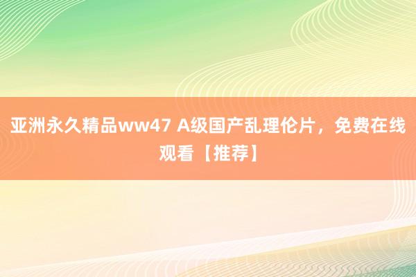 亚洲永久精品ww47 A级国产乱理伦片，免费在线观看【推荐】