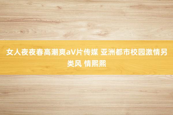 女人夜夜春高潮爽a∨片传媒 亚洲都市校园激情另类风 情熙熙
