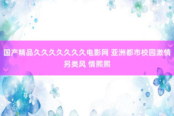 国产精品久久久久久久久电影网 亚洲都市校园激情另类风 情熙熙