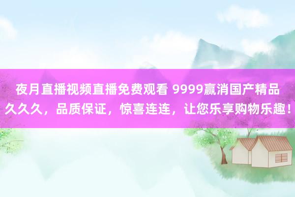 夜月直播视频直播免费观看 9999赢消国产精品久久久，品质保证，惊喜连连，让您乐享购物乐趣！