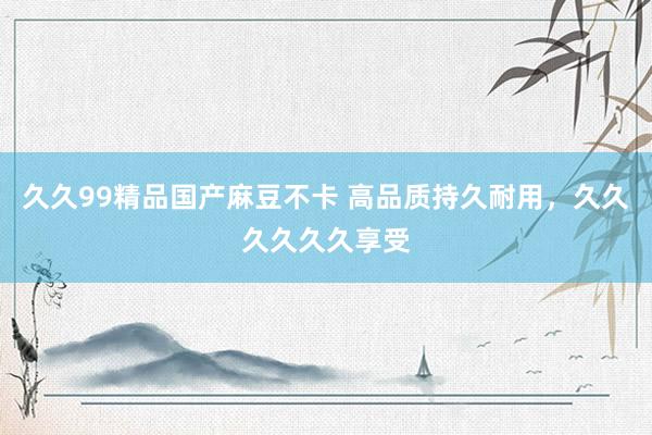 久久99精品国产麻豆不卡 高品质持久耐用，久久久久久久享受
