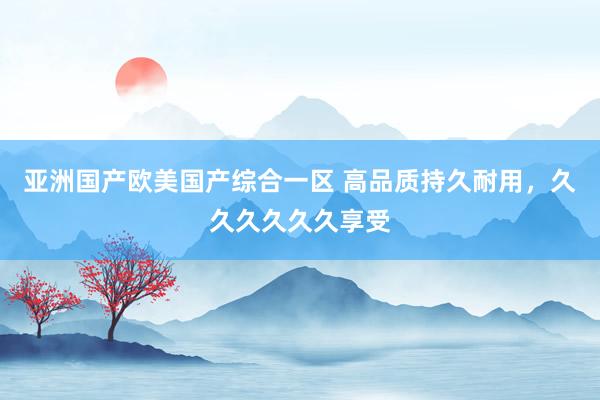 亚洲国产欧美国产综合一区 高品质持久耐用，久久久久久久享受