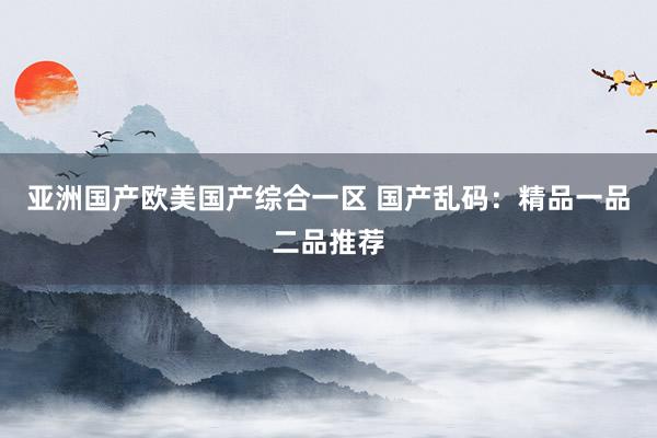 亚洲国产欧美国产综合一区 国产乱码：精品一品二品推荐